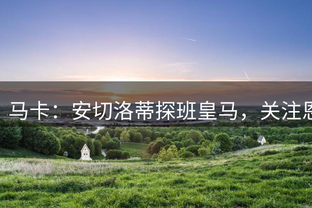 马卡：安切洛蒂探班皇马，关注恩德里克等3名巴西球员情况