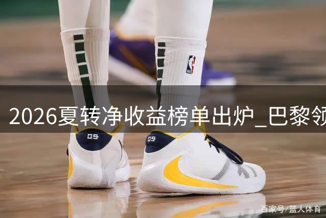 2026夏转净收益榜单出炉 巴黎领跑前三强均破亿